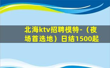 北海ktv招聘模特-（夜场首选地）日结1500起